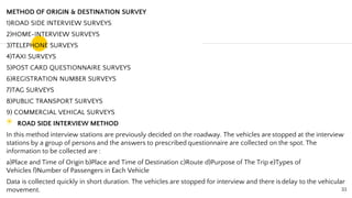 METHOD OF ORIGIN & DESTINATION SURVEY
1)ROAD SIDE INTERVIEW SURVEYS
2)HOME-INTERVIEW SURVEYS
3)TELEPHONE SURVEYS
4)TAXI SURVEYS
5)POST CARD QUESTIONNAIRE SURVEYS
6)REGISTRATION NUMBER SURVEYS
7)TAG SURVEYS
8)PUBLIC TRANSPORT SURVEYS
9) COMMERCIAL VEHICAL SURVEYS
◉ ROAD SIDE INTERVIEW METHOD
In this method interview stations are previously decided on the roadway. The vehicles are stopped at the interview
stations by a group of persons and the answers to prescribed questionnaire are collected on the spot. The
information to be collected are :
a)Place and Time of Origin b)Place and Time of Destination c)Route d)Purpose of The Trip e)Types of
Vehicles f)Number of Passengers in Each Vehicle
Data is collected quickly in short duration. The vehicles are stopped for interview and there isdelay to the vehicular
movement. 33
 
