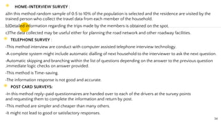 ◉ HOME-INTERVIEW SURVEY :
a)In this method random sample of 0.5 to 10% of the population is selected and the residence are visited by the
trained person who collect the travel data from each member of the household.
b)Detailed information regarding the trips made by the members is obtained on the spot.
c)The data collected may be useful either for planning the road network and other roadway facilities.
◉ TELEPHONE SURVEY :
This method interview are conduct with computer assisted telephone interview technology.
A complete system might include automatic dialling of next household to the interviewer to ask the next question.
Automatic skipping and branching within the list of questions depending on the answer to the previous question
,immediate logic checks on answer provided.
This method is Time-saving.
The information response is not good and accurate.
◉ POST CARD SURVEYS:
In this method reply-paid questionnaires are handed over to each of the drivers at the survey points
and requesting them to complete the information and return by post.
This method are simpler and cheaper than many others.
It might not lead to good or satisfactory responses.
34
 