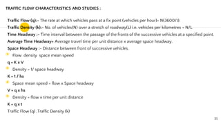 TRAFFIC FLOW CHARACTERISTICS AND STUDIES :
Traffic Flow (q):- The rate at which vehicles pass at a fix point (vehicles per hour)= N(3600/t).
Traffic Density (k):- No. of vehicles(N) over a stretch of roadway(L) i.e. vehicles per kilometres = N/L
Time Headway :- Time interval between the passage of the fronts of the successive vehicles at a specified point.
Average Time Headway= Average travel time per unit distance x average space headway.
Space Headway :- Distance between front of successive vehicles.
◉ Flow density space mean speed
q = K x V
◉ Density = 1/ space headway
K = 1 / hs
◉ Space mean speed = flow x Space headway
V = q x hs
◉ Density = flow x time per unit distance
K = q x t
Traffic Flow (q) ,Traffic Density (k)
35
 