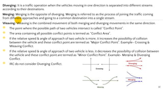 Diverging: It is a traffic operation when the vehicles moving in one direction is separated into different streams
according to their destinations.
Merging: Merging is the opposite of diverging. Merging is referred to as the process of joining the traffic coming
from different approaches and going to a common destination into a single stream.
Weaving: Weaving is the combined movement of both merging and diverging movements in the same direction.
◉ The point where the possible path of two vehicles intersect is called “Conflict Point”.
◉ The area containing all possible conflict points is termed as “Conflict Area”.
◉ If the relative speed & angle of approach of two vehicle is more, it increases the possibility of collision
between the vehicle and these conflict point are termed as “Major Conflict Point”. Example- Crossing &
Weaving Conflict.
◉ If the relative speed & angle of approach of two vehicle is less, it decreases the possibility of collision between
the vehicle and these conflict point are termed as “Minor Conflict Point”. Example- Merging & Diverging
Conflict.
◉ IRC do not consider Diverging Conflict.
37
 
