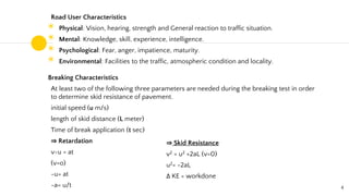 Road User Characteristics
◉ Physical: Vision, hearing, strength and General reaction to traffic situation.
◉ Mental: Knowledge, skill, experience, intelligence.
◉ Psychological: Fear, anger, impatience, maturity.
◉ Environmental: Facilities to the traffic, atmospheric condition and locality.
Breaking Characteristics
At least two of the following three parameters are needed during the breaking test in order
to determine skid resistance of pavement.
initial speed (u m/s)
length of skid distance (L meter)
Time of break application (t sec)
⇒ Retardation
v-u = at
(v=o)
-u= at
-a= u/t 4
⇒ Skid Resistance
v2 = u2 +2aL (v=0)
u2= -2aL
Δ KE = workdone
 