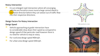 Rotary Intersection
◉ It is an enlarged road intersection where all converging
vehicles are forced to move round a large central island in
clockwise direction before they can weave out of traffic flow
into their respective directions.
Design Factors For Rotary Intersection
Design Speed
◉ Vehicle approaching at grade intersection have
to considerable slow down their speed as compared to
design speed of that particular road however there is
no need for vehicle to stop at rotary.
◉ For rural area design speed 40kmph.
◉ For urban area design speed 30kmph.
40
 