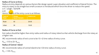 Radius of Curve at Entry
Radius at entry depends on various factors like design speed, super elevation and coefficient of lateral friction. The
entry to rotary is not straight but small curvature is introduced which force the driver to reduce the speed.
e+f = v2/gR = V2/127R
e=0
Hence, Radius of the entry curve is as follows:
Radius of Curve at Exit
Exit radius should be higher than entry radius and radius of rotary island so that vehicle discharge from the rotary at
a higher rate.
IRC recommends radius of exit curve to be 1.5→2 time radius of entry curve.
Rexit = (1.5 to 2)× Rentry
Radius of Central Island
IRC recommends radius of central island to be 1.33 time radius of entry curve.
RC.I = 1.33× Rentry
42
Type of
Road
Design
Speed V(kmph)
Radius (m)
Rural 40 20-35
Urban 30 15-25
 