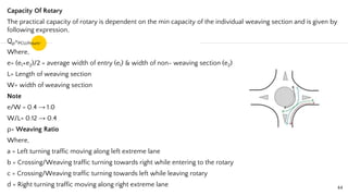 Capacity Of Rotary
The practical capacity of rotary is dependent on the min capacity of the individual weaving section and is given by
following expression,
Qp=PCU/hours.
Where,
e= (e1+e2)/2 = average width of entry (e1) & width of non- weaving section (e2)
L= Length of weaving section
W= width of weaving section
Note
e/W = 0.4 → 1.0
W/L= 0.12 → 0.4
p= Weaving Ratio
Where,
a = Left turning traffic moving along left extreme lane
b = Crossing/Weaving traffic turning towards right while entering to the rotary
c = Crossing/Weaving traffic turning towards left while leaving rotary
d = Right turning traffic moving along right extreme lane 44
 