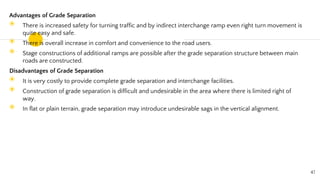 Advantages of Grade Separation
◉ There is increased safety for turning traffic and by indirect interchange ramp even right turn movement is
quite easy and safe.
◉ There is overall increase in comfort and convenience to the road users.
◉ Stage constructions of additional ramps are possible after the grade separation structure between main
roads are constructed.
Disadvantages of Grade Separation
◉ It is very costly to provide complete grade separation and interchange facilities.
◉ Construction of grade separation is difficult and undesirable in the area where there is limited right of
way.
◉ In flat or plain terrain, grade separation may introduce undesirable sags in the vertical alignment.
47
 