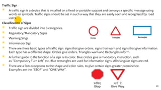 Traffic Sign
◉ A traffic sign is a device that is installed on a fixed or portable support and conveys a specific message using
words or symbols. Traffic signs should be set in such a way that they are easily seen and recognized by road
users.
Classification of Signs
◉ Traffic sign are divided into 3 categories.
◉ Regulatory/Mandatory Signs
◉ Warning Sings
◉ Informatory Sign
◉ There are three basic types of traffic sign: signs that give orders, signs that warn and signs that give information.
Each type has a different shape. Circles give orders, Triangles warn and Rectangles inform.
◉ A further guide to the function of a sign is its color. Blue circles give a mandatory instruction, such
as “Compulsory Turn Left” etc. Blue rectangles are used for information signs. All triangular signs are red.
◉ There are a few exceptions to the shape and color rules, to give certain signs greater prominence.
Examples are the “STOP” and “GIVE WAY”.
48
 