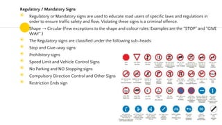 Regulatory / Mandatory Signs
◉ Regulatory or Mandatory signs are used to educate road users of specific laws and regulations in
order to ensure traffic safety and flow. Violating these signs is a criminal offence.
◉ Shape → Circular (Few exceptions to the shape and colour rules. Examples are the “STOP” and “GIVE
WAY”.)
◉ The Regulatory signs are classified under the following sub-heads:
◉ Stop and Give-way signs
◉ Prohibitory signs
◉ Speed Limit and Vehicle Control Signs
◉ No Parking and NO Stopping signs
◉ Compulsory Direction Control and Other Signs
◉ Restriction Ends sign
49
 