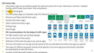 Informatory Sign
◉ Informatory signs are provided to guide the road users about the routes, destination, direction, roadside
facilities which make travel easier, safe and pleasant.
◉ Shape → Rectangular
◉ The Informatory Sign are classified under the following sub-heads:
◉ Direction and Place Identification signs
◉ Facility Information signs
◉ Other Useful Information signs
◉ Parking sings
◉ Food Gauge
◉ IRC recommendations for the design of traffic signs:
◉ On high-speed routes, put up large signage.
◉ Use no more than three words.
◉ Reflectize of illuminate the signs to be read at night.
◉ The size of the letters on the sign and the speed of the cars will determine where the signs are placed.
◉ Two signs for different purposes should not be placed on the same sign post and should, if possible,
be separated by at least 30 meters.
◉ Location of the signs with respect to the carriageway.
51
 