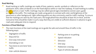 Road Marking
◉ Road marking or traffic markings are made of lines, patterns, words, symbols or reflectors on the
pavement, kerb, sides of islands or on the fixed objects within or near the roadway. A road marking is a safety
device used on a road. Traffic markings may be called special signs intended to control, warn, guide
or regulate the traffic. The markings are made using paints in contrast with color and brightness of the
pavement or other background. Light reflecting paints are also commonly used for traffic marking. To ensure
that the markings are seen by the road users, the longitudinal lines should be at least 10 cm thick, and the
transverse lines should be made in such a way that they are visible at sufficient distance in advance to give
road users adequate time to respond.
Functions of Road Markings
◉ The main functions of the road markings are to guide the safe and smooth flow of traffic in the
following ways:
52
◉ Segregation of traffic
◉ Stop and Go
◉ Give way instruction
◉ Overtaking or not
◉ Two lanes to one lane/ lane
traffic
◉ Inter-vehicle distance
◉ Parking zone or no parking
◉ Speed indication
◉ Direction
◉ One way
◉ Pedestrian crossing
◉ Type of vehicles allowed
 
