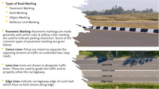 • Types of Road Marking
• Pavement Marking
• Kerb Marking
• Object Marking
• Reflector Unit Marking
• Pavement Marking-Pavement markings are made
generally with white color & yellow color marking
are used to indicate parking restriction. Some of the
common types of pavement marking are given
below:
• Centre Lines-These are meant to separate the
opposing streams of traffic on undivided two-way
roads.
• Lane Line-Lines are drawn to designate traffic
lanes. These are used to guide the traffic and to
properly utilize the carriageway.
• Edge Lines-Indicate carriageway edge of rural road
which have no kerb stones along edge. 53
 