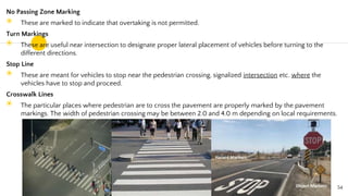 No Passing Zone Marking
◉ These are marked to indicate that overtaking is not permitted.
Turn Markings
◉ These are useful near intersection to designate proper lateral placement of vehicles before turning to the
different directions.
Stop Line
◉ These are meant for vehicles to stop near the pedestrian crossing, signalized intersection etc. where the
vehicles have to stop and proceed.
Crosswalk Lines
◉ The particular places where pedestrian are to cross the pavement are properly marked by the pavement
markings. The width of pedestrian crossing may be between 2.0 and 4.0 m depending on local requirements.
54
 