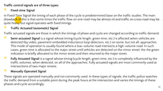 Traffic control signals are of three types:
◉ Fixed-time Signal
In Fixed Time Signal the timing of each phase of the cycle is predetermined base on the traffic studies. The main
drawback of this is that some times the traffic flow on one road may be almost nil and traffic on cross road may be
quite heavy but signal operates with fixed timings.
◉ Traffic Actuated (automatic) Signal
Traffic actuated signals are those in which the timings of phase and cycle are changed according to traffic demand.
◉ Semi-actuated Signal is a signal whose timing (cycle length, green time, etc.) is affected when vehicles are
detected (by video, pavement embedded inductance loop detectors, etc.) on some, but not all, approaches.
This mode of operation is usually found where a low-volume road intersects a high-volume road. In such
cases, green time is allocated to the major street until vehicles are detected on the minor street: the the green
indication is briefly allocated to the minor street and then returned to the major street.
◉ Fully Actuated Signal is a signal whose timing (cycle length, green time, etc.) is completely influenced by the
traffic volumes, when detected, on all of the approaches. Fully actuated signals are most commonly used at
intersections of two major streets.
◉ Manually Operated Signal
These signals are operated manually and not commonly used. In these types of signals, the traffic police watches
the traffic demand from a suitable point during the peak hours at the intersection and varies the timings of these
phases and cycle accordingly.
57
 