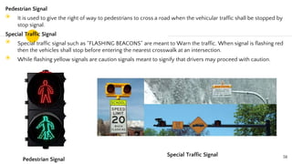 Pedestrian Signal
◉ It is used to give the right of way to pedestrians to cross a road when the vehicular traffic shall be stopped by
stop signal.
Special Traffic Signal
◉ Special traffic signal such as “FLASHING BEACONS” are meant to Warn the traffic. When signal is flashing red
then the vehicles shall stop before entering the nearest crosswalk at an intersection.
◉ While flashing yellow signals are caution signals meant to signify that drivers may proceed with caution.
58
Pedestrian Signal
Special Traffic Signal
 