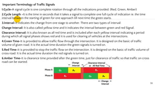 Important Terminology of Traffic Signals
1.Cycle-A signal cycle is one complete rotation through all the indications provided. (Red, Green, Amber)
2.Cycle Length -It is the time in seconds that it takes a signal to complete one full cycle of indication ie. the time
interval between the starting of green for one approach till next time the green starts.
3.Interval-It indicates the change from one stage to another. There are two types of interval:
Change Interval: It is also called yellow time and it indicates the interval between green and red Signal.
Clearance Interval: It is also known as all red time and is included after each yellow interval indicating a period
during which all signal phases shows red and it is used for clearing of vehicles at the intersections.
4.Green Time-It is provided to allow traffic flow through the intersection. It is designed on the basic of traffic
volume of given road. It is the actual time duration the green signals is turned on.
5.Red Time-It is provided to stop the traffic flow on the intersection. It is designed on the basic of traffic volume of
cross road. It is the actual time duration the red signals is turned on.
6.Amber Time-It is clearance time provided after the green time, just for clearance of traffic so that traffic on cross
road can be started.
59
 