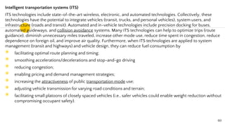 Intelligent transportation systems (ITS)
ITS technologies include state-of-the-art wireless, electronic, and automated technologies. Collectively, these
technologies have the potential to integrate vehicles (transit, trucks, and personal vehicles), system users, and
infrastructure (roads and transit). Automated and in-vehicle technologies include precision docking for buses,
automated guideways, and collision avoidance systems. Many ITS technologies can help to optimize trips (route
guidance), diminish unnecessary miles traveled, increase other mode use, reduce time spent in congestion, reduce
dependence on foreign oil, and improve air quality. Furthermore, when ITS technologies are applied to system
management (transit and highways) and vehicle design, they can reduce fuel consumption by
◉ facilitating optimal route planning and timing;
◉ smoothing accelerations/decelerations and stop-and-go driving
◉ reducing congestion;
◉ enabling pricing and demand management strategies;
◉ increasing the attractiveness of public transportation mode use;
◉ adjusting vehicle transmission for varying road conditions and terrain;
◉ facilitating small platoons of closely spaced vehicles (i.e., safer vehicles could enable weight reduction without
compromising occupant safety).
60
 