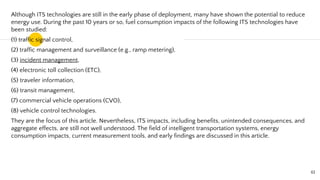Although ITS technologies are still in the early phase of deployment, many have shown the potential to reduce
energy use. During the past 10 years or so, fuel consumption impacts of the following ITS technologies have
been studied:
(1) traffic signal control,
(2) traffic management and surveillance (e.g., ramp metering),
(3) incident management,
(4) electronic toll collection (ETC),
(5) traveler information,
(6) transit management,
(7) commercial vehicle operations (CVO),
(8) vehicle control technologies.
They are the focus of this article. Nevertheless, ITS impacts, including benefits, unintended consequences, and
aggregate effects, are still not well understood. The field of intelligent transportation systems, energy
consumption impacts, current measurement tools, and early findings are discussed in this article.
61
 