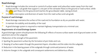 Road drainage
◉ Road drainage includes the removal or control of surface water and subsurface water away from the road
surface and the sub grade that support it, one part of the rainwater flows to the ground or road surface, while
the other part flows into the ground and reaches the groundwater table, raising its level.
◉ It includes interception and diversion of water from the road surface and sub grade.
Purpose of road drainage:
◉ Road drainage maintains the surface of the road and its foundation as dry as possible with water.
◉ It maintain the stability and durability of the road.
◉ A good drainage system is required to maintain highway transportation at a minimal cost.
Requirements of a Good Drainage System
A good drainage system should prevent the following ill-effects of excess surface water and of ground water on the
pavement and on the subgrade:
1.Reduction of the strength of the pavement.
2. Spoiling the pavement surface by the formation of pot-holes and ruts.
3. Seeping of surface water through the pavement layers, shoulders and the sides into the subgrade.
4. Reduction in the bearing power of the subgrade through continued presence of water.
5. Volume changes in the subgrade and consequent settlements and deleterious effects.
63
 
