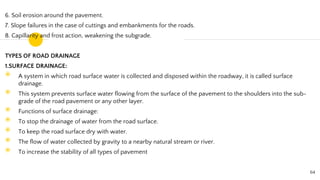 6. Soil erosion around the pavement.
7. Slope failures in the case of cuttings and embankments for the roads.
8. Capillarity and frost action, weakening the subgrade.
TYPES OF ROAD DRAINAGE
1.SURFACE DRAINAGE:
◉ A system in which road surface water is collected and disposed within the roadway, it is called surface
drainage.
◉ This system prevents surface water flowing from the surface of the pavement to the shoulders into the sub-
grade of the road pavement or any other layer.
◉ Functions of surface drainage:
◉ To stop the drainage of water from the road surface.
◉ To keep the road surface dry with water.
◉ The flow of water collected by gravity to a nearby natural stream or river.
◉ To increase the stability of all types of pavement
64
 