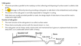 1.Side gutter:
◉ The drain provides a parallel to the roadway so that collecting and disposing of surface water is called a side
gutter.
◉ Surface drainage is efficiently done by providing a side gutter or side drain in the embankment and cuttings.
◉ The section of the side gutter is normally trapezoidal or triangular in cutting.
◉ Side drains are usually provided parallel to roads, the design depth of side drains is low and the road is
subjected to light traffic.
Function of side gutter:
◉ The main function of the side gutters is to collect surface water.
◉ These drains eventually connect with the natural stream i.e. river.
◉ This side gutter can be cheap, easily constructed, and maintained but it gives an unpleasant look due to the
deep ditch, so is undesirable where traffic is heavy.
65
 