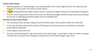 2.Catch water drains:
◉ Additional gutters or road drainage are provided parallel to the road at high levels for the collection and
disposal of surface water are known as water drains.
◉ Since the sloping land has a higher water content, it acquires a higher velocity as it approaches the gutter.
◉ This can cause the ground to sink and the drain can also be damaged, therefore water drains are provided
exclusively on sloping ground which goes near the roadside drain.
Functions of catch water drains:
◉ The catchwater drain accepts a large amount of surface water flow and also breaks the continuity.
◉ In this way, the flow reduces the velocity of the water thus prevents erosion, landslides and thereby
protecting the side gutter.
◉ It also helps to reduce the size.
◉ If surface water flowing from high-level land to the road is large, it is desirable to take this water at regular
intervals then this water flow through the embankment of the road through a pipe drain.
66
 