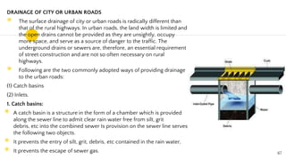DRAINAGE OF CITY OR URBAN ROADS
◉ The surface drainage of city or urban roads is radically different than
that of the rural highways. In urban roads, the land width is limited and
the open drains cannot be provided as they are unsightly, occupy
more space, and serve as a source of danger to the traffic. The
underground drains or sewers are, therefore, an essential requirement
of street construction and are not so often necessary on rural
highways.
◉ Following are the two commonly adopted ways of providing drainage
to the urban roads:
(1) Catch basins
(2) Inlets.
1. Catch basins:
◉ A catch basin is a structure in the form of a chamber which is provided
along the sewer line to admit clear rain water free from silt, grit
debris, etc into the combined sewer Is provision on the sewer line serves
the following two objects.
◉ It prevents the entry of silt, grit, debris, etc contained in the rain water,
◉ It prevents the escape of sewer gas. 67
 