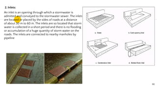 2. Inlets:
An inlet is an opening through which a stormwater is
admitted and conveyed to the stormwater sewer. The inlets
are located or placed by the sides of roads at a distance
of about 30 m to 60 m. The inlets are so located that storm
water is collected in a short period and there is no flooding
or accumulation of a huge quantity of storm water on the
roads. The inlets are connected to nearby manholes by
pipeline
68
 