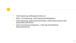◉ Traffic Engineering and Management (iitb.ac.in)
◉ NPTEL :: Civil Engineering - Traffic Engineering & Management
◉ Traffic Engineering- Traffic Studies And Analysis- Traffic Volume Study & Traffic
Speed Studies | ESE NOTES
◉ Traffic Control Devices & Regulation – Traffic Sign & Road Marking
(https_esenotes.com)
72
 