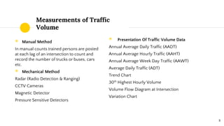 Measurements of Traffic
Volume
◉ Manual Method
In manual counts trained persons are posted
at each lag of an intersection to count and
record the number of trucks or buses, cars
etc.
◉ Mechanical Method
Radar (Radio Detection & Ranging)
CCTV Cameras
Magnetic Detector
Pressure Sensitive Detectors
◉ Presentation Of Traffic Volume Data
Annual Average Daily Traffic (AADT)
Annual Average Hourly Traffic (AAHT)
Annual Average Week Day Traffic (AAWT)
Average Daily Traffic (ADT)
Trend Chart
30th Highest Hourly Volume
Volume Flow Diagram at Intersection
Variation Chart
8
 