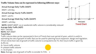 9
Traffic Volume Data can be expressed in following different ways-
Annual Average Daily Traffic (AADT)
AADT= veh/day.
Annual Average Hourly Traffic (AAHT)
AAHT= veh/hr.
Annual Average Week Day Traffic (AAWT)
AAWT= veh/day.
NOTE: AAWT>AADT, as on weekends traffic volume is considerably reduced.
Average Daily Traffic (ADT)
ADT= veh/day.
NOTE: ADT>AADT
Trend Chart
Traffic volume data can be represented in form of Trend chart over period of years, which is useful in
estimating the rate of growth of traffic that can be used for planning future expansion, design and regulation.
If from trend chart rate of growth of traffic volume is computed to be r%, then future traffic in given by
A=P(1+r)n
A= future traffic volume
P= present traffic volume
n= no of years.
Note: Average rate of growth of traffic is consider 5-7.5%.
 