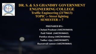 DR. S. & S.S GHANDHY GOVERNMENT
ENGINEERING COLLEGE
Traffic Engineering (2170613)
TOPIC :- Street lighting
SEMESTER :- 7
PREPARED BY:-
Chelani Prashant (160230106010)
Patil Nikhil (160230106043)
Patoliya nisarg (160230106044)
Vadher vijay (160230106057)
Hazratwali samsor (160230106064)
 