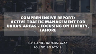 COMPREHENSIVE REPORT:
ACTIVE TRAFFIC MANAGEMENT FOR
URBAN AREAS - FOCUSING ON LIBERTY,
LAHORE
REPRESENTED BY: KOKAB AZAZ
ROLL NO.: 2021-TE-19
 