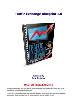 Traffic Exchange Blueprint 1.0




                                         Written By
                                        Paul Conway


                           MASTER RESELL RIGHTS
Congratulations! You now own master resell and distribution rights to this report. You have
permission to give it away as a free gift.

You do NOT have the rights to edit this book or reprint any portions of it without the author's
permission. This report can only be redistributed in its original PDF format.
 