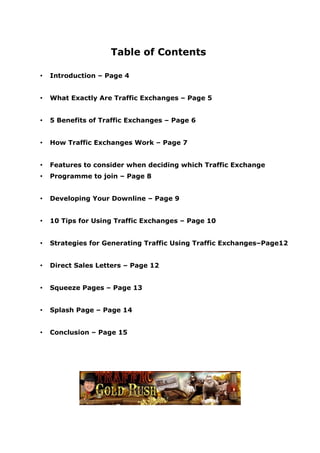 Table of Contents

•   Introduction – Page 4


•   What Exactly Are Traffic Exchanges – Page 5


•   5 Benefits of Traffic Exchanges – Page 6


•   How Traffic Exchanges Work – Page 7


•   Features to consider when deciding which Traffic Exchange
•   Programme to join – Page 8


•   Developing Your Downline – Page 9


•   10 Tips for Using Traffic Exchanges – Page 10


•   Strategies for Generating Traffic Using Traffic Exchanges–Page12


•   Direct Sales Letters – Page 12


•   Squeeze Pages – Page 13


•   Splash Page – Page 14


•   Conclusion – Page 15
 