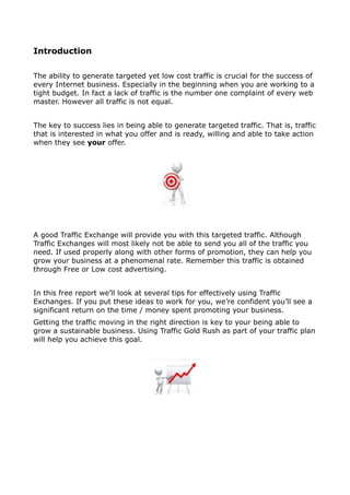 Introduction

The ability to generate targeted yet low cost traffic is crucial for the success of
every Internet business. Especially in the beginning when you are working to a
tight budget. In fact a lack of traffic is the number one complaint of every web
master. However all traffic is not equal.


The key to success lies in being able to generate targeted traffic. That is, traffic
that is interested in what you offer and is ready, willing and able to take action
when they see your offer.




A good Traffic Exchange will provide you with this targeted traffic. Although
Traffic Exchanges will most likely not be able to send you all of the traffic you
need. If used properly along with other forms of promotion, they can help you
grow your business at a phenomenal rate. Remember this traffic is obtained
through Free or Low cost advertising.


In this free report we’ll look at several tips for effectively using Traffic
Exchanges. If you put these ideas to work for you, we’re confident you’ll see a
significant return on the time / money spent promoting your business.
Getting the traffic moving in the right direction is key to your being able to
grow a sustainable business. Using Traffic Gold Rush as part of your traffic plan
will help you achieve this goal.
 