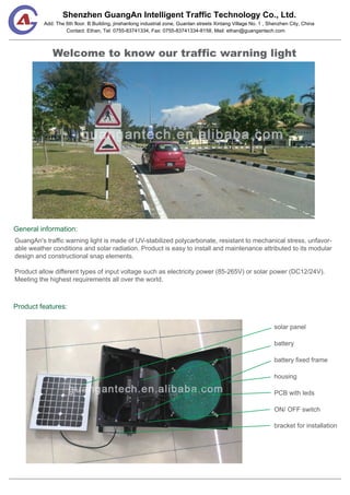 Shenzhen GuangAn Intelligent Traffic Technology Co., Ltd.
Contact: Ethan, Tel: 0755-83741334, Fax: 0755-83741334-8158, Mail: ethan@guangantech.com
Add: The 6th floor. B Building, jinshanlong industrial zone, Guanlan streets Xintang Village No. 1 , Shenzhen City, China
Welcome to know our traffic warning light
General information:
Product features:
GuangAn's traffic warning light is made of UV-stabilized polycarbonate, resistant to mechanical stress, unfavor-
able weather conditions and solar radiation. Product is easy to install and maintenance attributed to its modular
design and constructional snap elements.
Product allow different types of input voltage such as electricity power (85-265V) or solar power (DC12/24V).
Meeting the highest requirements all over the world.
solar panel
battery
battery fixed frame
housing
PCB with leds
ON/ OFF switch
bracket for installation
 