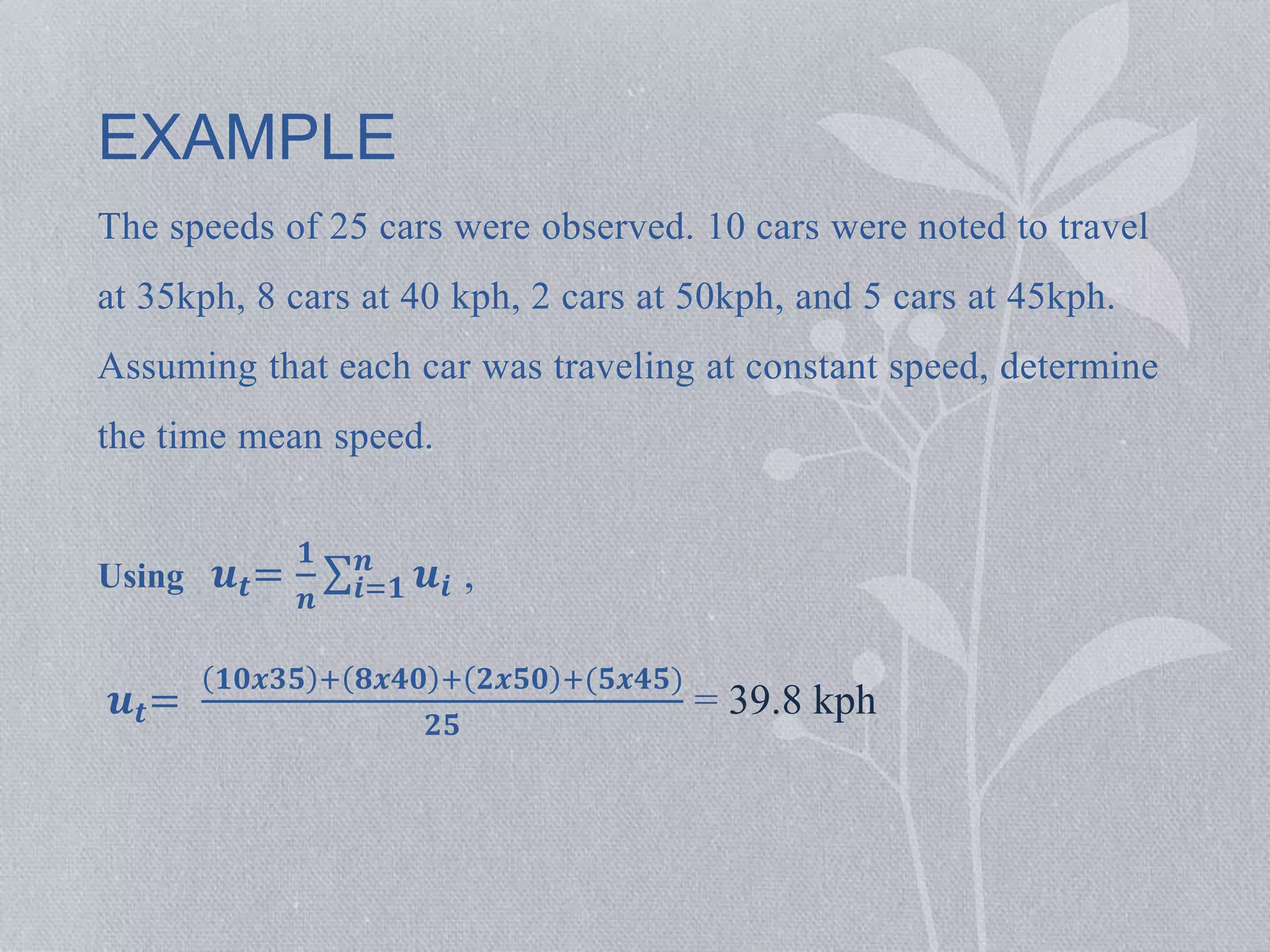 EXAMPLE 
The speeds of 25 cars were observed. 10 cars were noted to travel 
at 35kph, 8 cars at 40 kph, 2 cars at 50kph, and 5 cars at 45kph. 
Assuming that each car was traveling at constant speed, determine 
the time mean speed. 
Using 풖풕= 
ퟏ 
풏 
풏 풖풊 , 
풊=ퟏ 
풖풕= 
ퟏퟎ풙ퟑퟓ + ퟖ풙ퟒퟎ + ퟐ풙ퟓퟎ +(ퟓ풙ퟒퟓ) 
ퟐퟓ 
= 39.8 kph 
 