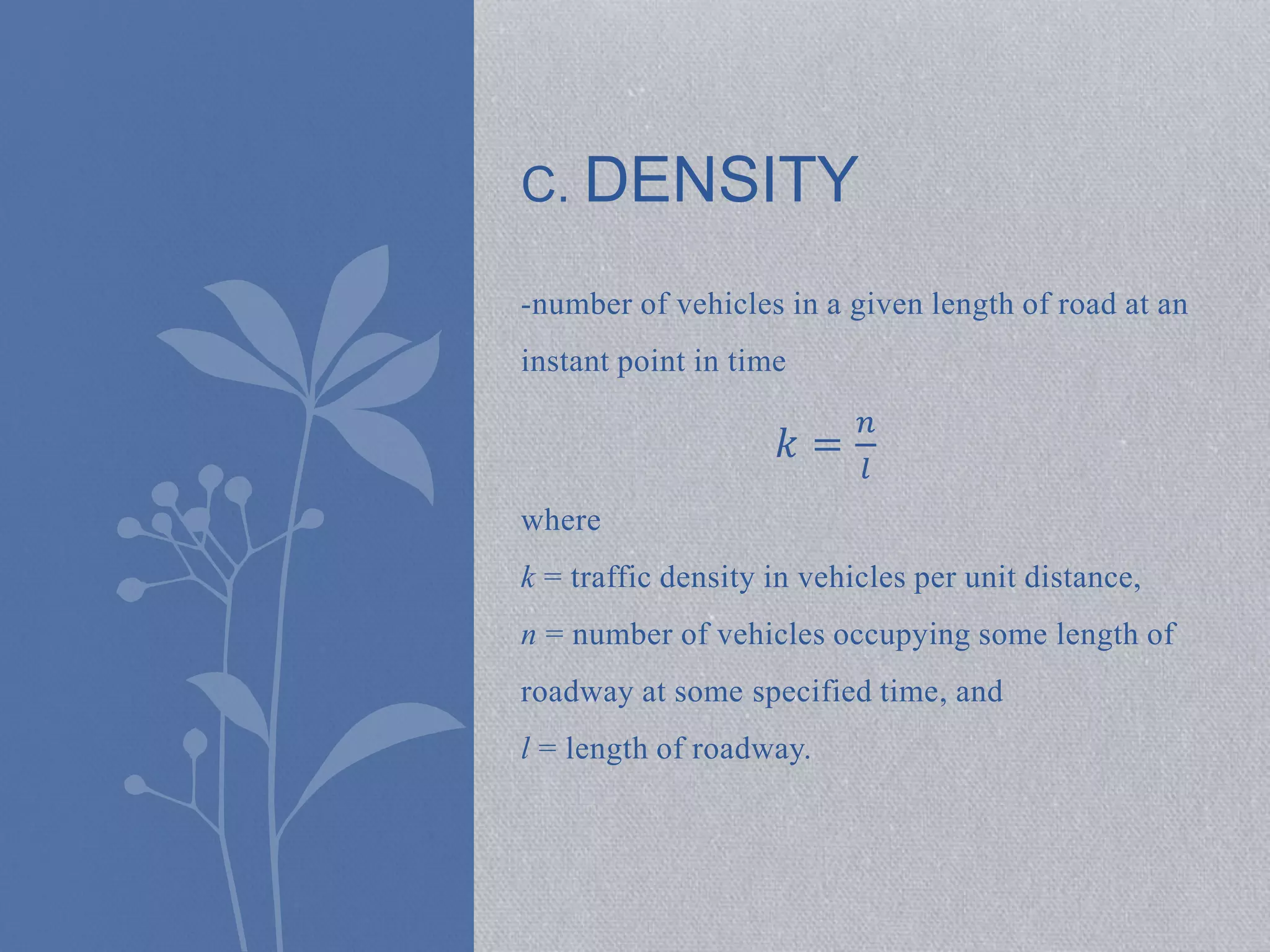 C. DENSITY 
-number of vehicles in a given length of road at an 
instant point in time 
푘 = 
푛 
푙 
where 
k = traffic density in vehicles per unit distance, 
n = number of vehicles occupying some length of 
roadway at some specified time, and 
l = length of roadway. 
 