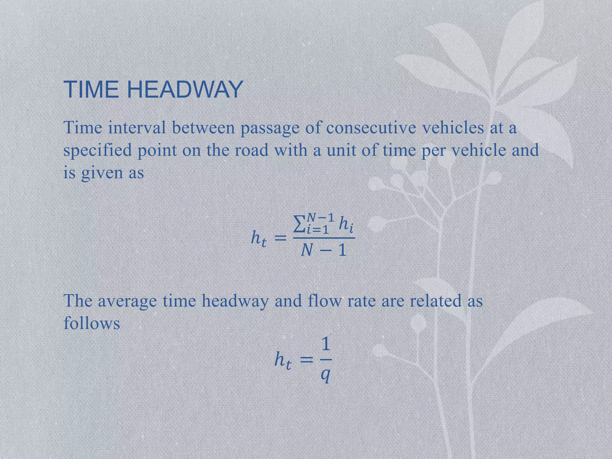 Time interval between passage of consecutive vehicles at a 
specified point on the road with a unit of time per vehicle and 
is given as 
ℎ푡 = 
푁−1 푖=1 
ℎ푖 
푁 − 1 
The average time headway and flow rate are related as 
follows 
ℎ푡 = 
1 
푞 
TIME HEADWAY 
 