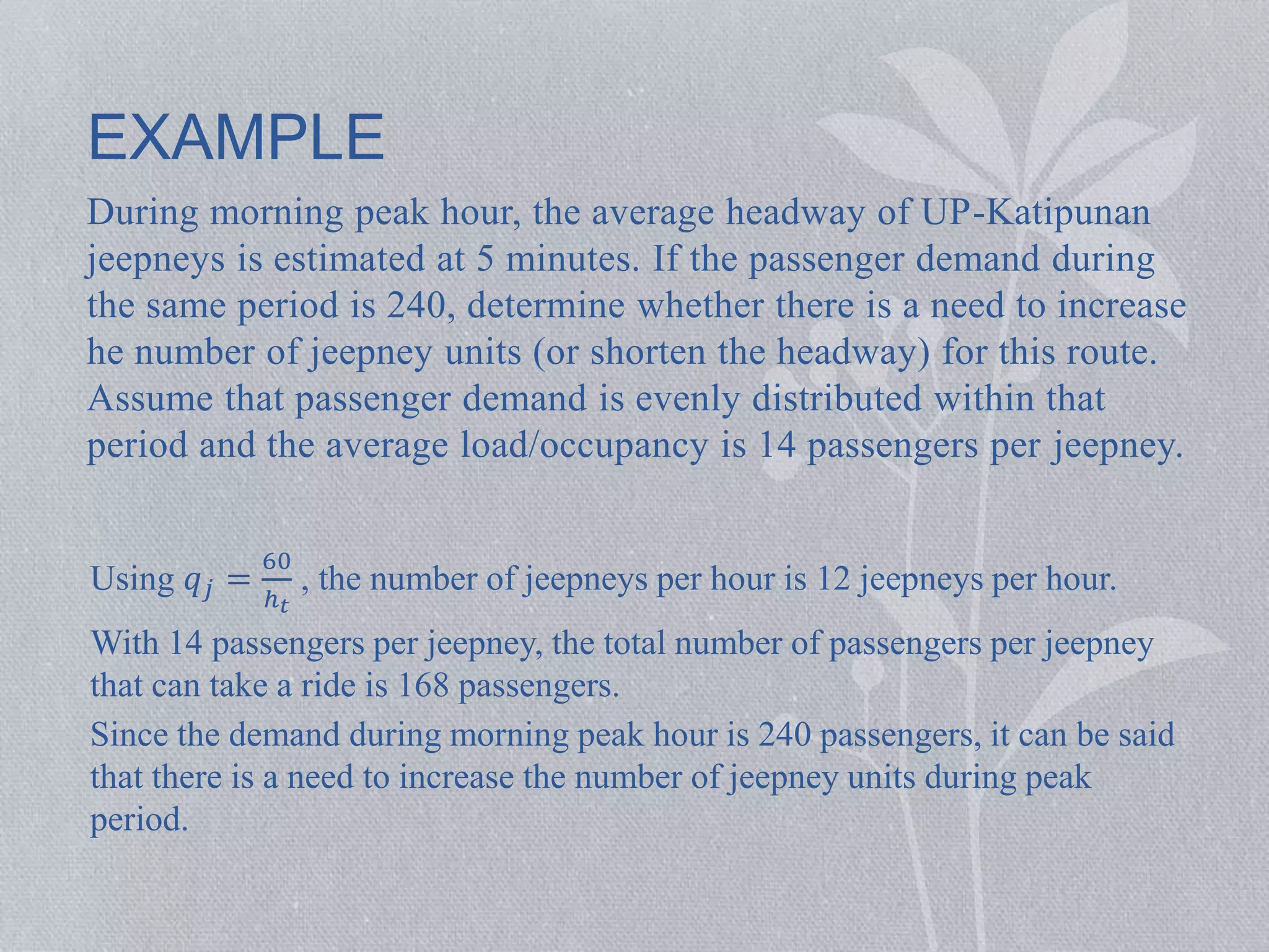 EXAMPLE 
During morning peak hour, the average headway of UP-Katipunan 
jeepneys is estimated at 5 minutes. If the passenger demand during 
the same period is 240, determine whether there is a need to increase 
he number of jeepney units (or shorten the headway) for this route. 
Assume that passenger demand is evenly distributed within that 
period and the average load/occupancy is 14 passengers per jeepney. 
Using 푞푗 = 
60 
ℎ푡 
, the number of jeepneys per hour is 12 jeepneys per hour. 
With 14 passengers per jeepney, the total number of passengers per jeepney 
that can take a ride is 168 passengers. 
Since the demand during morning peak hour is 240 passengers, it can be said 
that there is a need to increase the number of jeepney units during peak 
period. 
 