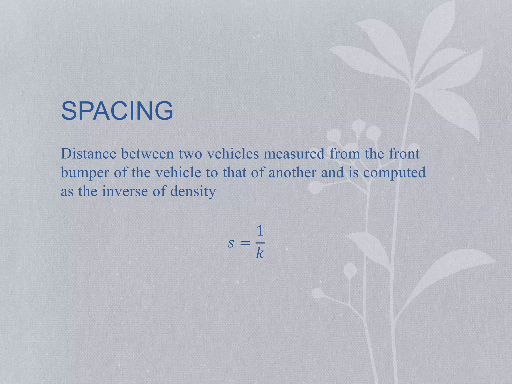 SPACING 
Distance between two vehicles measured from the front 
bumper of the vehicle to that of another and is computed 
as the inverse of density 
푠 = 
1 
푘 
 