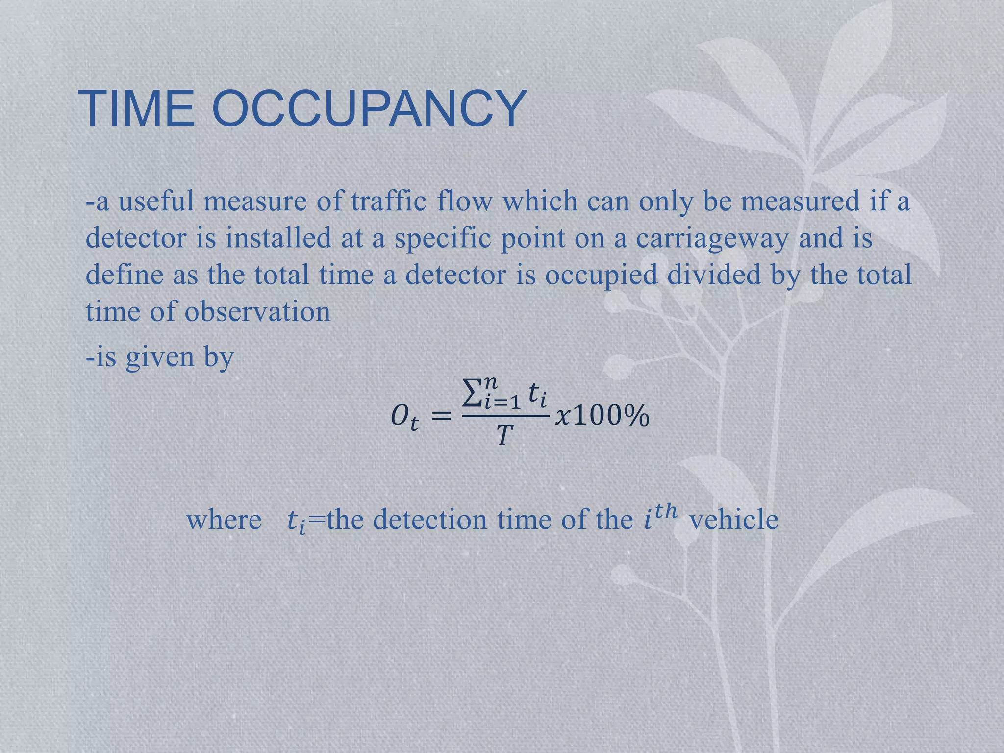 TIME OCCUPANCY 
-a useful measure of traffic flow which can only be measured if a 
detector is installed at a specific point on a carriageway and is 
define as the total time a detector is occupied divided by the total 
time of observation 
-is given by 
푂푡 = 
푛 푖=1 
푡푖 
푇 
푥100% 
where 푡푖=the detection time of the 푖푡ℎ vehicle 
 