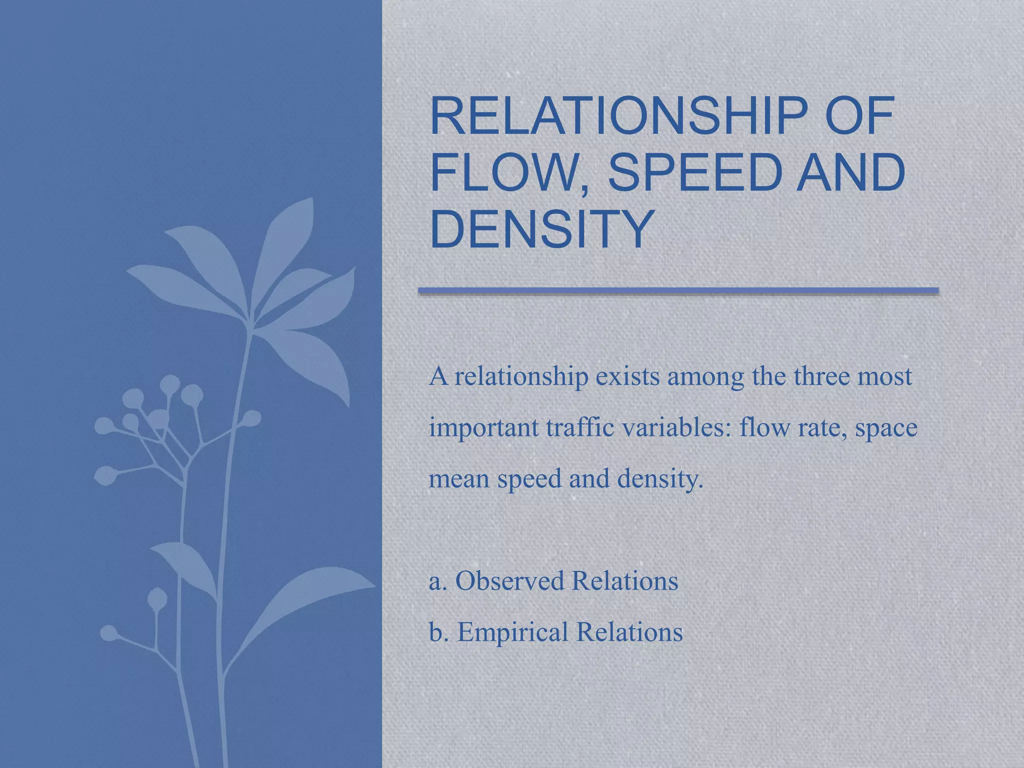 RELATIONSHIP OF 
FLOW, SPEED AND 
DENSITY 
A relationship exists among the three most 
important traffic variables: flow rate, space 
mean speed and density. 
a. Observed Relations 
b. Empirical Relations 
 