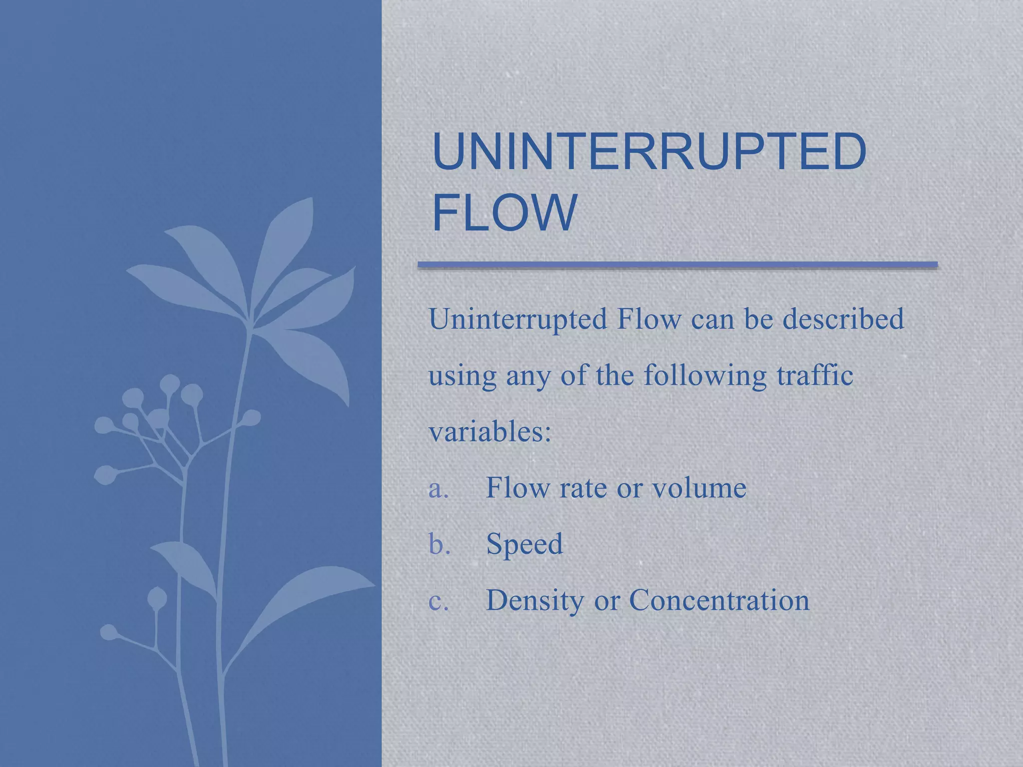 UNINTERRUPTED 
FLOW 
Uninterrupted Flow can be described 
using any of the following traffic 
variables: 
a. Flow rate or volume 
b. Speed 
c. Density or Concentration 
 