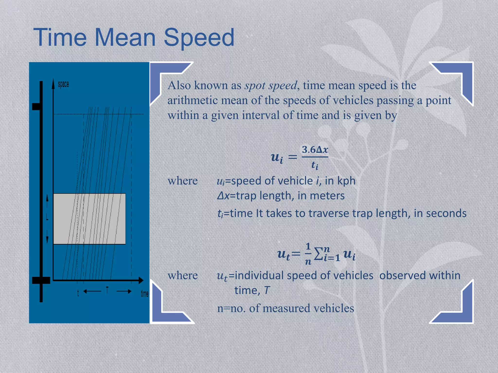 Time Mean Speed 
Also known as spot speed, time mean speed is the 
arithmetic mean of the speeds of vehicles passing a point 
within a given interval of time and is given by 
풖풊 = 
ퟑ.ퟔ횫풙 
풕풊 
where uᵢ=speed of vehicle i, in kph 
Δx=trap length, in meters 
tᵢ=time It takes to traverse trap length, in seconds 
풖풕= 
ퟏ 
풏 
풏 풖풊 
풊=ퟏ 
where 푢푡=individual speed of vehicles observed within 
time, T 
n=no. of measured vehicles 
 