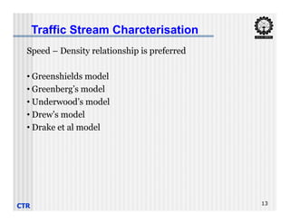 Traffic Stream Charcterisation
Speed – Density relationship is preferred
• Greenshields model
• Greenberg’s model
• Underwood’s model
• Drew’s model
CTR 13
• Drew’s model
• Drake et al model
 
