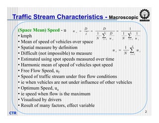 (Space Mean) Speed - u
• kmph
• Mean of speed of vehicles over space
• Spatial measure by definition
• Difficult (not impossible) to measure
• Estimated using spot speeds measured over time
Traffic Stream Characteristics - Macroscopic



N
i
i
t u
N
u
1
1

 



 N
i i
N
i i
s
u
N
u
D
N
D
t
D
u
1
1
1
1
1
1
CTR 2
• Estimated using spot speeds measured over time
• Harmonic mean of speed of vehicles spot speed
• Free Flow Speed, uf
• Speed of traffic stream under free flow conditions
• ie when vehicles are not under influence of other vehicles
• Optimum Speed, uo
• ie speed when flow is the maximum
• Visualised by drivers
• Result of many factors, effect variable
 