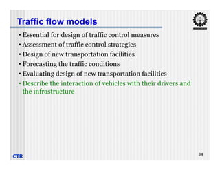 • Essential for design of traffic control measures
• Assessment of traffic control strategies
• Design of new transportation facilities
• Forecasting the traffic conditions
• Evaluating design of new transportation facilities
• Describe the interaction of vehicles with their drivers and
Traffic flow models
CTR 34
• Describe the interaction of vehicles with their drivers and
the infrastructure
 