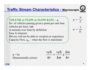 VOLUME or FLOW or FLOW RATE – q
No. of vehicles passing given a point per unit time
vehicles per hour, vph
A measure over time by definition
Easy to measure
Drivers will not be able to visualise or experience
Traffic Stream Characteristics - Macroscopic
T
N
q 
t
h
q
1

CTR 4
Drivers will not be able to visualise or experience
Capacity Flow, qm – when the flow is maximum
hr
km
x
km
veh
hr
veh

q = ku
Dimensionally correct
 