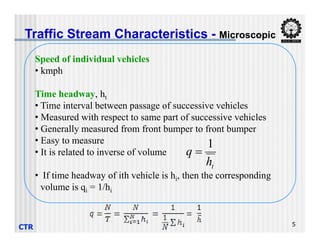 Traffic Stream Characteristics - Microscopic
Speed of individual vehicles
• kmph
Time headway, ht
• Time interval between passage of successive vehicles
• Measured with respect to same part of successive vehicles
• Generally measured from front bumper to front bumper
CTR 5
• Generally measured from front bumper to front bumper
• Easy to measure
• It is related to inverse of volume
• If time headway of ith vehicle is hi, then the corresponding
volume is qi = 1/hi
t
h
q
1

 