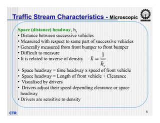 Traffic Stream Characteristics - Microscopic
Space (distance) headway, hs
• Distance between successive vehicles
• Measured with respect to same part of successive vehicles
• Generally measured from front bumper to front bumper
• Difficult to measure
• It is related to inverse of density
h
k
1

CTR 6
• Space headway = time headway x speed of front vehicle
• Space headway = Length of front vehicle + Clearance
• Visualised by drivers
• Drivers adjust their speed depending clearance or space
headway
• Drivers are sensitive to density
s
h
k 
 